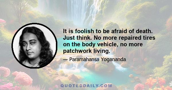 It is foolish to be afraid of death. Just think. No more repaired tires on the body vehicle, no more patchwork living.