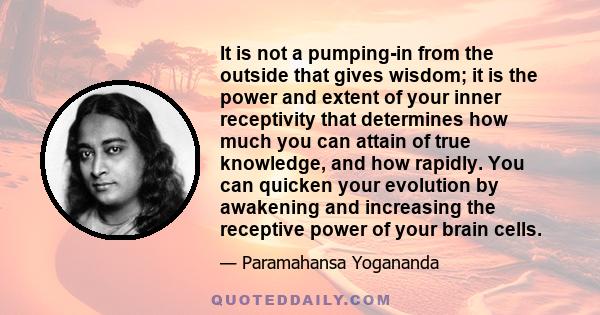 It is not a pumping-in from the outside that gives wisdom; it is the power and extent of your inner receptivity that determines how much you can attain of true knowledge, and how rapidly. You can quicken your evolution