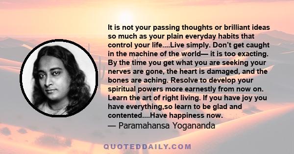 It is not your passing thoughts or brilliant ideas so much as your plain everyday habits that control your life....Live simply. Don’t get caught in the machine of the world— it is too exacting. By the time you get what