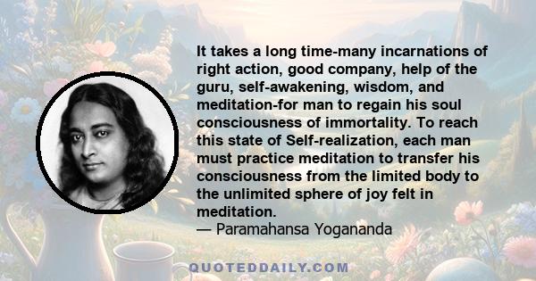 It takes a long time-many incarnations of right action, good company, help of the guru, self-awakening, wisdom, and meditation-for man to regain his soul consciousness of immortality. To reach this state of