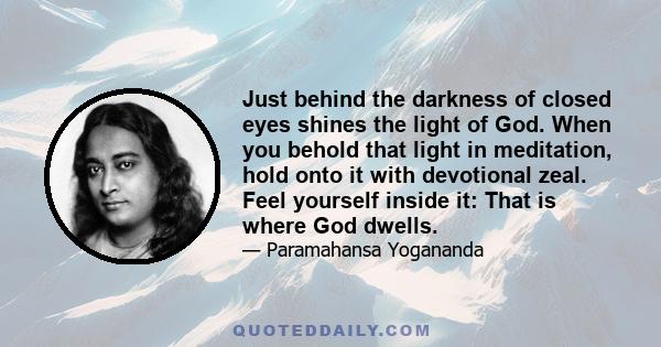 Just behind the darkness of closed eyes shines the light of God. When you behold that light in meditation, hold onto it with devotional zeal. Feel yourself inside it: That is where God dwells.