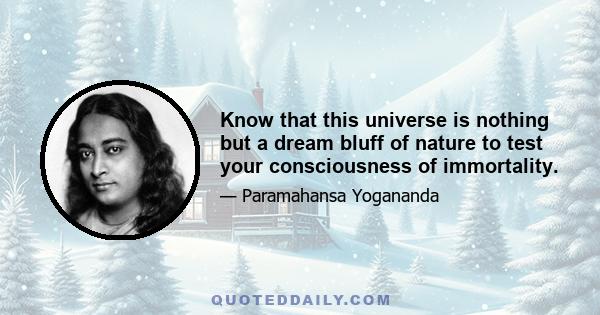 Know that this universe is nothing but a dream bluff of nature to test your consciousness of immortality.