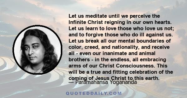 Let us meditate until we perceive the Infinite Christ reigning in our own hearts. Let us learn to love those who love us not; and to forgive those who do ill against us. Let us break all our mental boundaries of color,