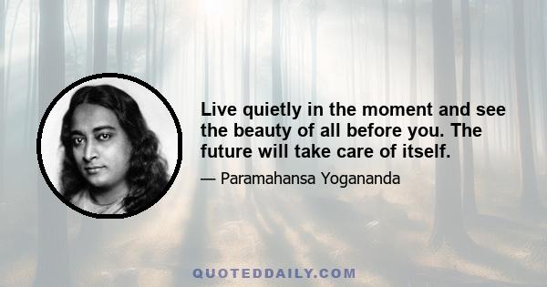 Live quietly in the moment and see the beauty of all before you. The future will take care of itself.