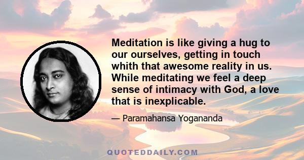 Meditation is like giving a hug to our ourselves, getting in touch whith that awesome reality in us. While meditating we feel a deep sense of intimacy with God, a love that is inexplicable.