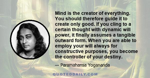 Mind is the creator of everything. You should therefore guide it to create only good. If you cling to a certain thought with dynamic will power, it finally assumes a tangible outward form. When you are able to employ