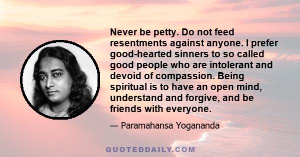 Never be petty. Do not feed resentments against anyone. I prefer good-hearted sinners to so called good people who are intolerant and devoid of compassion. Being spiritual is to have an open mind, understand and