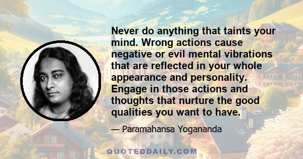 Never do anything that taints your mind. Wrong actions cause negative or evil mental vibrations that are reflected in your whole appearance and personality. Engage in those actions and thoughts that nurture the good