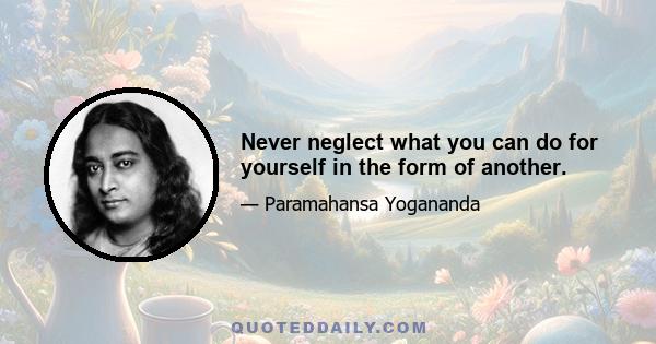 Never neglect what you can do for yourself in the form of another.