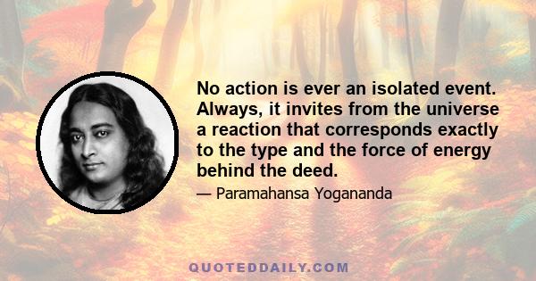 No action is ever an isolated event. Always, it invites from the universe a reaction that corresponds exactly to the type and the force of energy behind the deed.