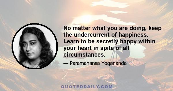 No matter what you are doing, keep the undercurrent of happiness. Learn to be secretly happy within your heart in spite of all circumstances.