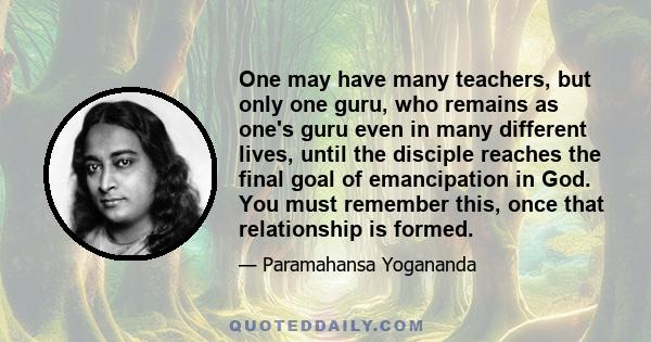 One may have many teachers, but only one guru, who remains as one's guru even in many different lives, until the disciple reaches the final goal of emancipation in God. You must remember this, once that relationship is