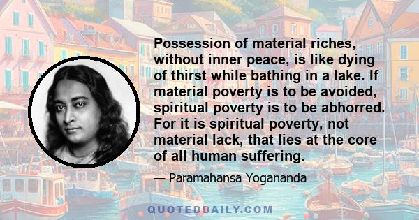 Possession of material riches, without inner peace, is like dying of thirst while bathing in a lake. If material poverty is to be avoided, spiritual poverty is to be abhorred. For it is spiritual poverty, not material