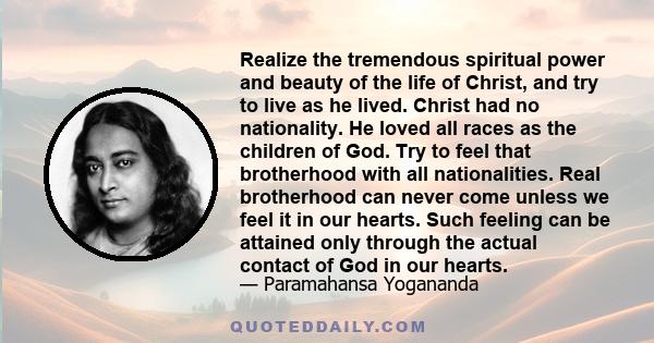 Realize the tremendous spiritual power and beauty of the life of Christ, and try to live as he lived. Christ had no nationality. He loved all races as the children of God. Try to feel that brotherhood with all