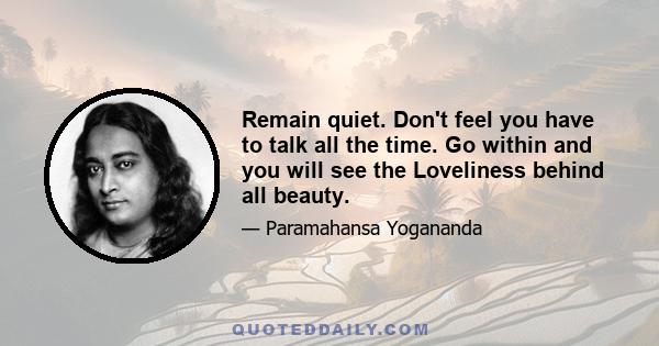 Remain quiet. Don't feel you have to talk all the time. Go within and you will see the Loveliness behind all beauty.