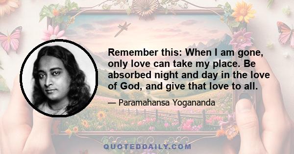 Remember this: When I am gone, only love can take my place. Be absorbed night and day in the love of God, and give that love to all.