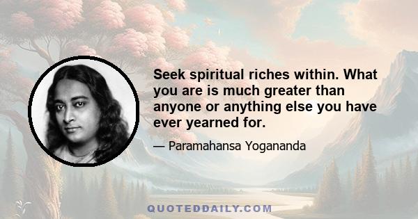 Seek spiritual riches within. What you are is much greater than anyone or anything else you have ever yearned for.