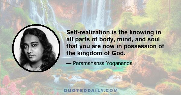 Self-realization is the knowing in all parts of body, mind, and soul that you are now in possession of the kingdom of God; that you do not have to pray that it come to you; that God’s omnipresence is your omnipresence;