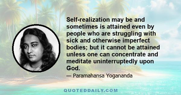 Self-realization may be and sometimes is attained even by people who are struggling with sick and otherwise imperfect bodies; but it cannot be attained unless one can concentrate and meditate uninterruptedly upon God.