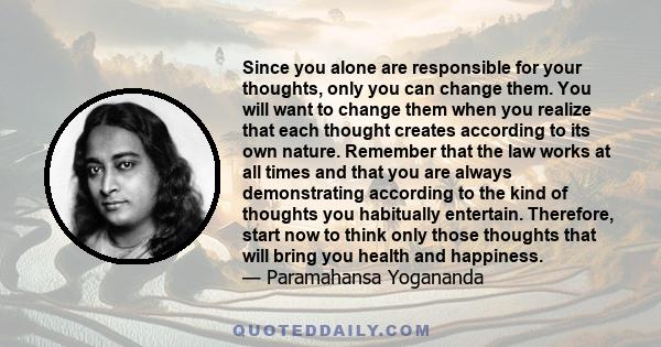 Since you alone are responsible for your thoughts, only you can change them. You will want to change them when you realize that each thought creates according to its own nature. Remember that the law works at all times