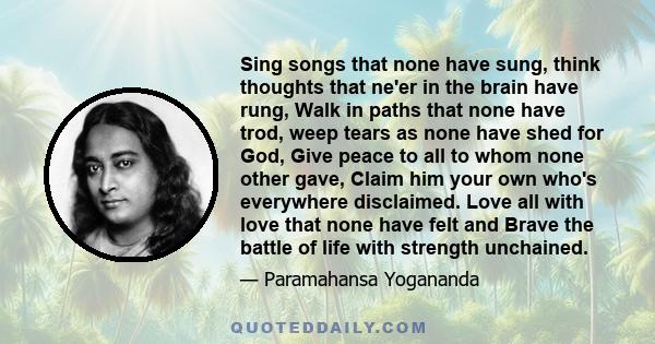 Sing songs that none have sung, think thoughts that ne'er in the brain have rung, Walk in paths that none have trod, weep tears as none have shed for God, Give peace to all to whom none other gave, Claim him your own