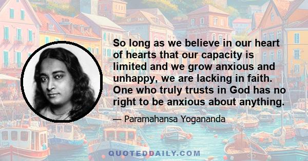 So long as we believe in our heart of hearts that our capacity is limited and we grow anxious and unhappy, we are lacking in faith. One who truly trusts in God has no right to be anxious about anything.