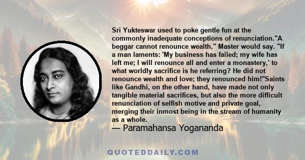 Sri Yukteswar used to poke gentle fun at the commonly inadequate conceptions of renunciation.A beggar cannot renounce wealth, Master would say. If a man laments: 'My business has failed; my wife has left me; I will