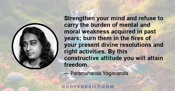 Strengthen your mind and refuse to carry the burden of mental and moral weakness acquired in past years; burn them in the fires of your present divine resolutions and right activities. By this constructive attitude you