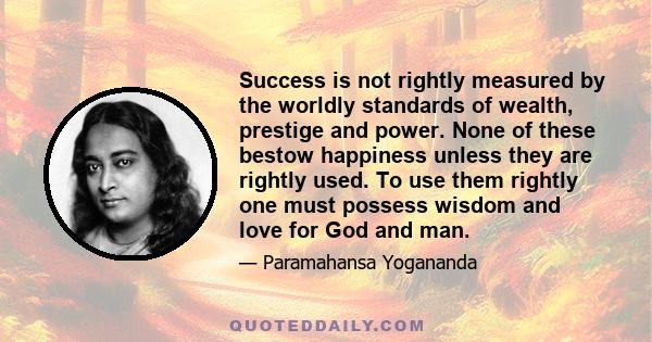 Success is not rightly measured by the worldly standards of wealth, prestige and power. None of these bestow happiness unless they are rightly used. To use them rightly one must possess wisdom and love for God and man.