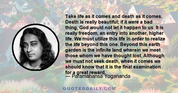 Take life as it comes and death as it comes. Death is really beautiful; if it were a bad thing, God would not let it happen to us. It is really freedom, an entry into another, higher life. We must utilize this life in