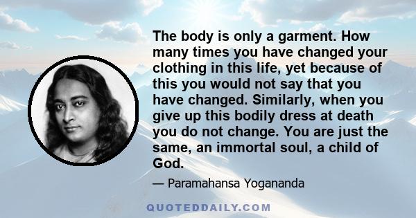 The body is only a garment. How many times you have changed your clothing in this life, yet because of this you would not say that you have changed. Similarly, when you give up this bodily dress at death you do not