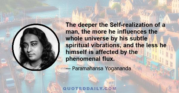 The deeper the Self-realization of a man, the more he influences the whole universe by his subtle spiritual vibrations, and the less he himself is affected by the phenomenal flux.