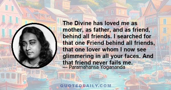 The Divine has loved me as mother, as father, and as friend, behind all friends. I searched for that one Friend behind all friends, that one lover whom I now see glimmering in all your faces. And that friend never fails 