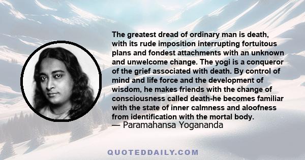 The greatest dread of ordinary man is death, with its rude imposition interrupting fortuitous plans and fondest attachments with an unknown and unwelcome change. The yogi is a conqueror of the grief associated with