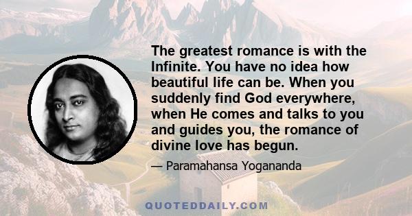 The greatest romance is with the Infinite. You have no idea how beautiful life can be. When you suddenly find God everywhere, when He comes and talks to you and guides you, the romance of divine love has begun.