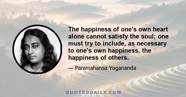 The happiness of one's own heart alone cannot satisfy the soul; one must try to include, as necessary to one's own happiness, the happiness of others.