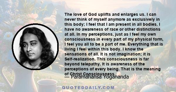 The love of God uplifts and enlarges us. I can never think of myself anymore as exclusively in this body; I feel that I am present in all bodies. I have no awareness of race or other distinctions at all. In my