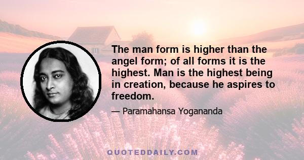 The man form is higher than the angel form; of all forms it is the highest. Man is the highest being in creation, because he aspires to freedom.