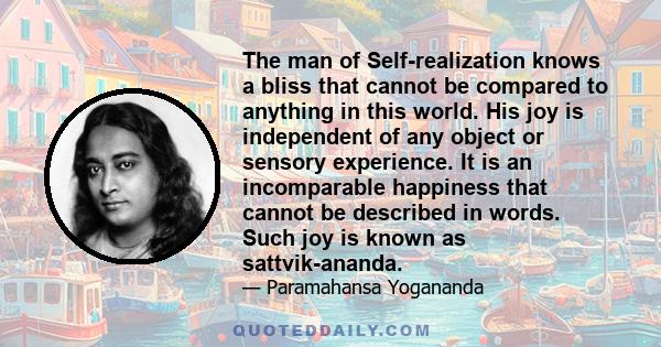 The man of Self-realization knows a bliss that cannot be compared to anything in this world. His joy is independent of any object or sensory experience. It is an incomparable happiness that cannot be described in words. 