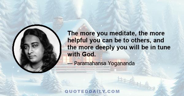 The more you meditate, the more helpful you can be to others, and the more deeply you will be in tune with God.