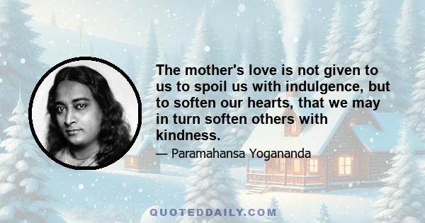 The mother's love is not given to us to spoil us with indulgence, but to soften our hearts, that we may in turn soften others with kindness.