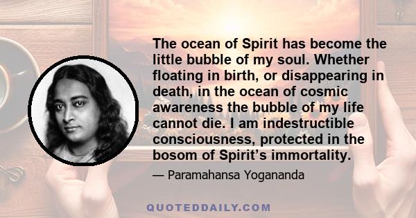 The ocean of Spirit has become the little bubble of my soul. Whether floating in birth, or disappearing in death, in the ocean of cosmic awareness the bubble of my life cannot die. I am indestructible consciousness,