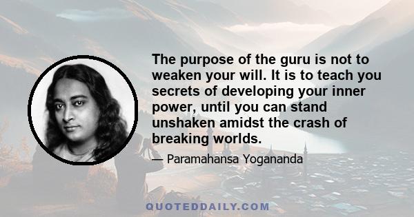 The purpose of the guru is not to weaken your will. It is to teach you secrets of developing your inner power, until you can stand unshaken amidst the crash of breaking worlds.