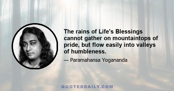 The rains of Life's Blessings cannot gather on mountaintops of pride, but flow easily into valleys of humbleness.