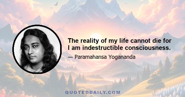 The reality of my life cannot die for I am indestructible consciousness.