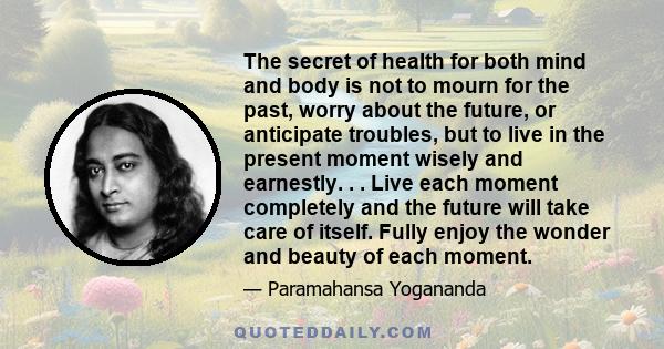 The secret of health for both mind and body is not to mourn for the past, worry about the future, or anticipate troubles, but to live in the present moment wisely and earnestly. . . Live each moment completely and the