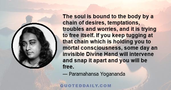 The soul is bound to the body by a chain of desires, temptations, troubles and worries, and it is trying to free itself. If you keep tugging at that chain which is holding you to mortal consciousness, some day an