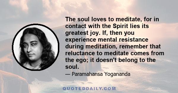 The soul loves to meditate, for in contact with the Spirit lies its greatest joy. If, then you experience mental resistance during meditation, remember that reluctance to meditate comes from the ego; it doesn't belong