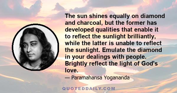 The sun shines equally on diamond and charcoal, but the former has developed qualities that enable it to reflect the sunlight brilliantly, while the latter is unable to reflect the sunlight. Emulate the diamond in your