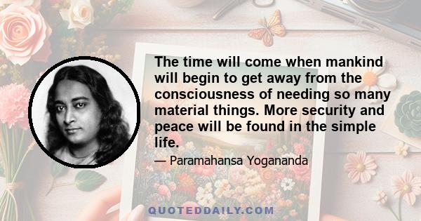 The time will come when mankind will begin to get away from the consciousness of needing so many material things. More security and peace will be found in the simple life.